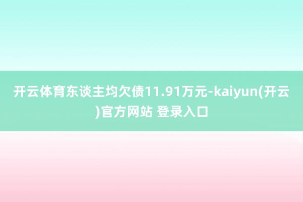 开云体育东谈主均欠债11.91万元-kaiyun(开云)官方网站 登录入口