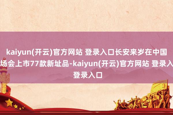 kaiyun(开云)官方网站 登录入口长安来岁在中国商场会上市77款新址品-kaiyun(开云)官方网站 登录入口