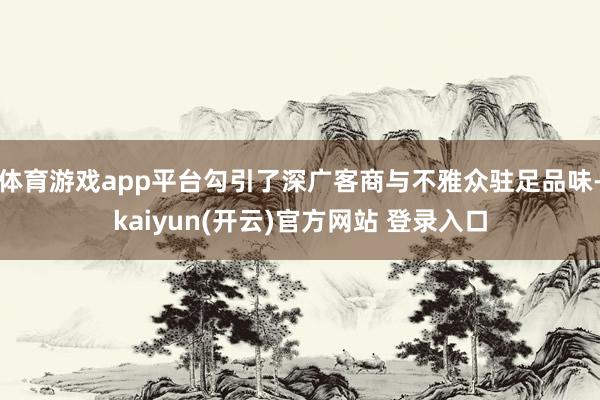 体育游戏app平台勾引了深广客商与不雅众驻足品味-kaiyun(开云)官方网站 登录入口