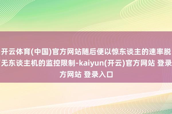 开云体育(中国)官方网站随后便以惊东谈主的速率脱离了无东谈主机的监控限制-kaiyun(开云)官方网站 登录入口