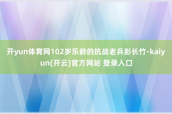开yun体育网102岁乐龄的抗战老兵彭长竹-kaiyun(开云)官方网站 登录入口