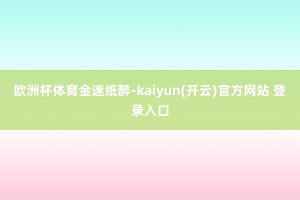 欧洲杯体育金迷纸醉-kaiyun(开云)官方网站 登录入口