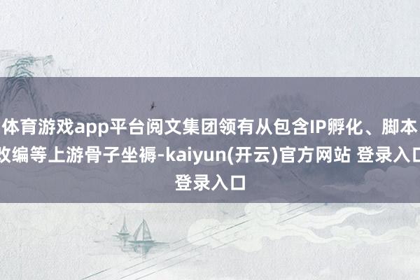 体育游戏app平台阅文集团领有从包含IP孵化、脚本改编等上游骨子坐褥-kaiyun(开云)官方网站 登录入口