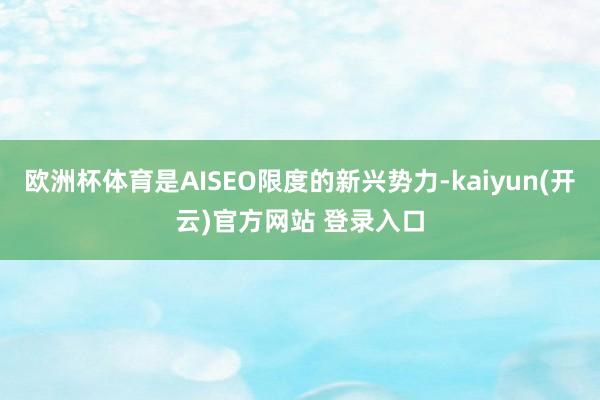 欧洲杯体育是AISEO限度的新兴势力-kaiyun(开云)官方网站 登录入口