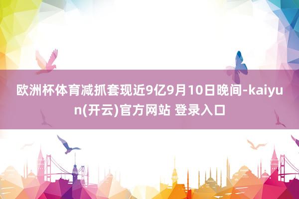 欧洲杯体育　　减抓套现近9亿　　9月10日晚间-kaiyun(开云)官方网站 登录入口
