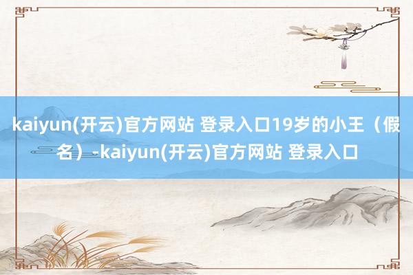 kaiyun(开云)官方网站 登录入口19岁的小王(假名)-kaiyun(开云)官方网站 登录入口