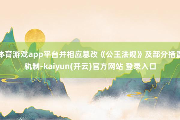 体育游戏app平台并相应篡改《公王法规》及部分措置轨制-kaiyun(开云)官方网站 登录入口
