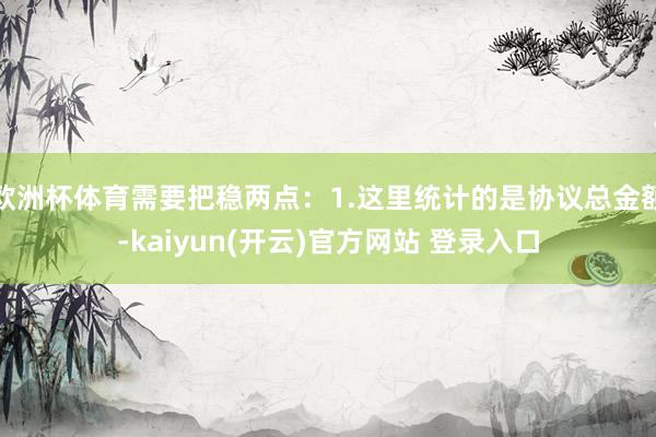 欧洲杯体育需要把稳两点：1.这里统计的是协议总金额-kaiyun(开云)官方网站 登录入口