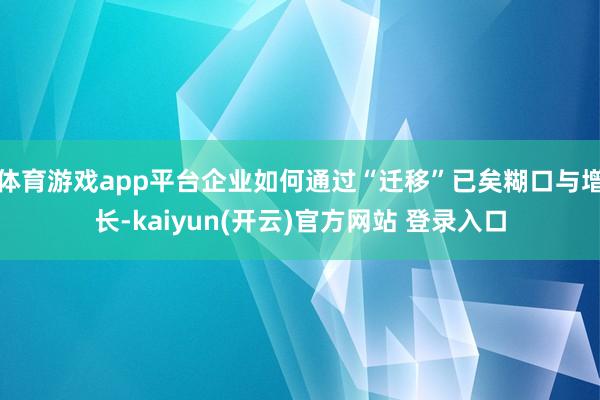 体育游戏app平台企业如何通过“迁移”已矣糊口与增长-kaiyun(开云)官方网站 登录入口