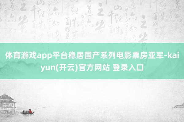 体育游戏app平台稳居国产系列电影票房亚军-kaiyun(开云)官方网站 登录入口