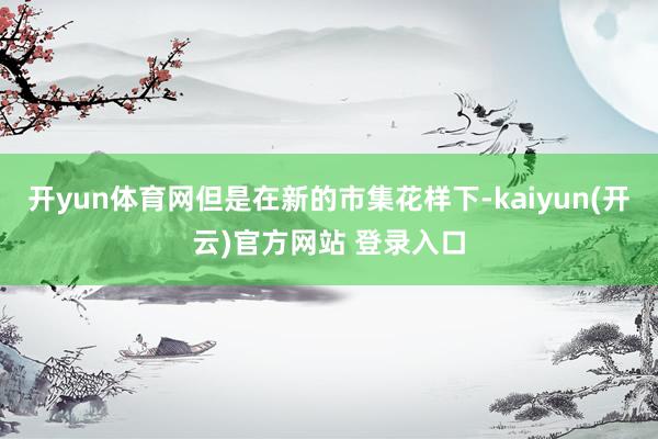 开yun体育网但是在新的市集花样下-kaiyun(开云)官方网站 登录入口