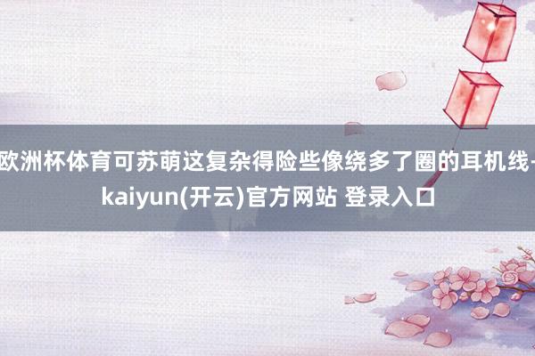 欧洲杯体育可苏萌这复杂得险些像绕多了圈的耳机线-kaiyun(开云)官方网站 登录入口