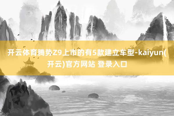 开云体育腾势Z9上市的有5款建立车型-kaiyun(开云)官方网站 登录入口