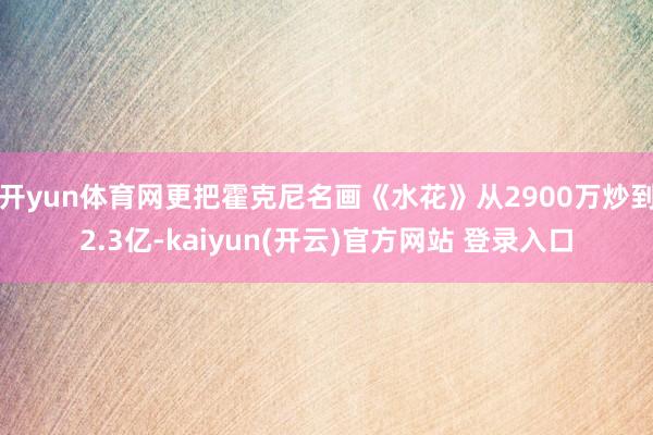 开yun体育网更把霍克尼名画《水花》从2900万炒到2.3亿-kaiyun(开云)官方网站 登录入口