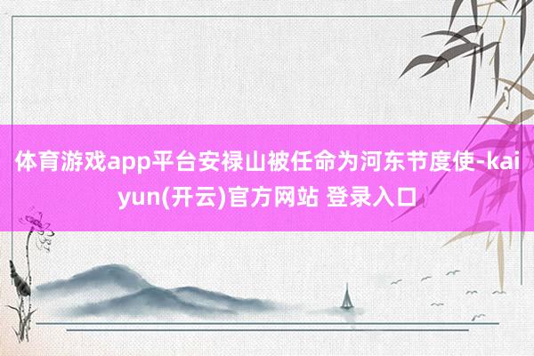 体育游戏app平台安禄山被任命为河东节度使-kaiyun(开云)官方网站 登录入口