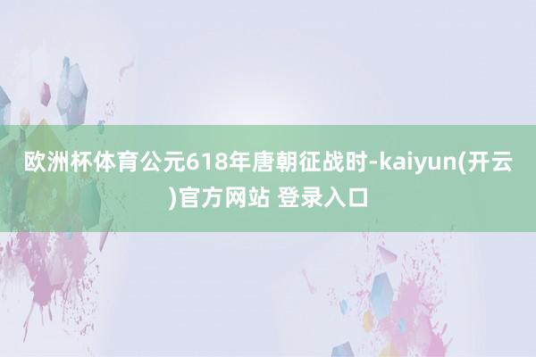 欧洲杯体育公元618年唐朝征战时-kaiyun(开云)官方网站 登录入口