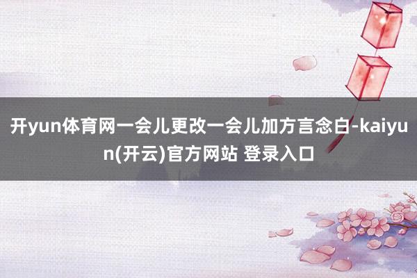 开yun体育网一会儿更改一会儿加方言念白-kaiyun(开云)官方网站 登录入口