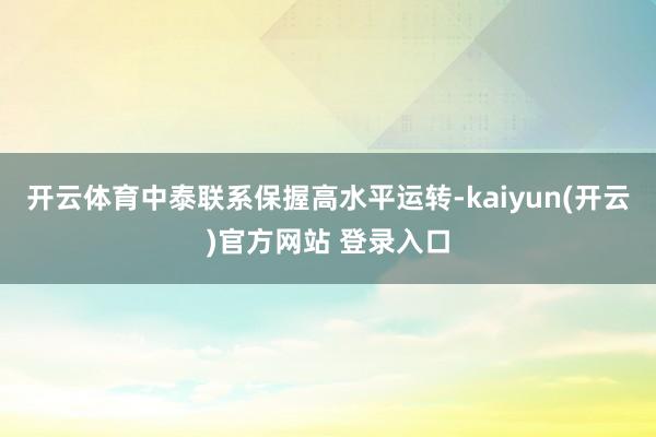 开云体育中泰联系保握高水平运转-kaiyun(开云)官方网站 登录入口