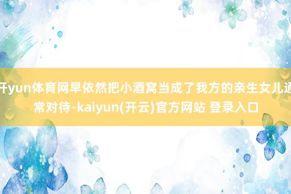 开yun体育网早依然把小酒窝当成了我方的亲生女儿通常对待-kaiyun(开云)官方网站 登录入口