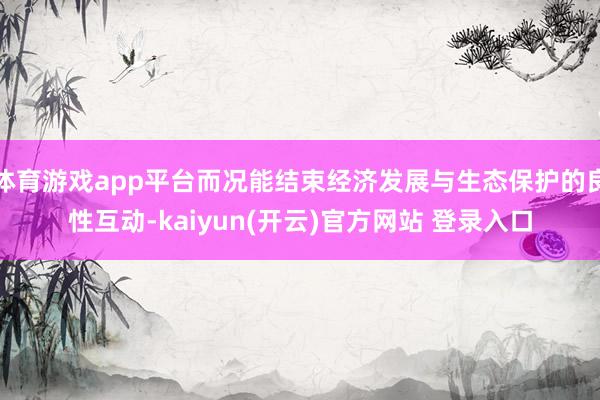 体育游戏app平台而况能结束经济发展与生态保护的良性互动-kaiyun(开云)官方网站 登录入口