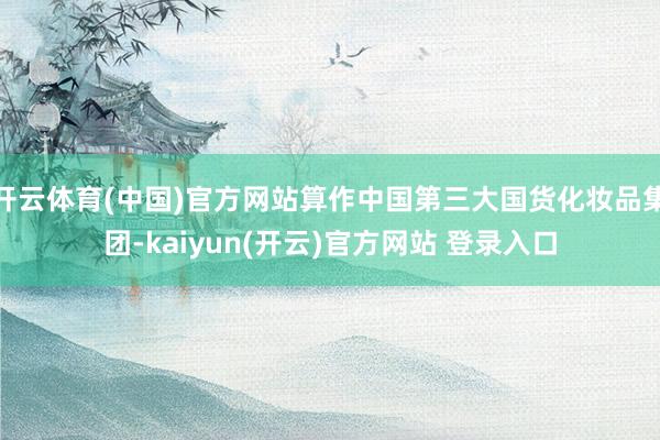 开云体育(中国)官方网站算作中国第三大国货化妆品集团-kaiyun(开云)官方网站 登录入口