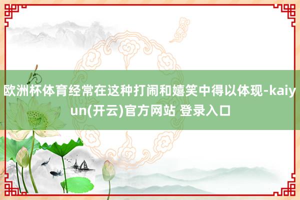 欧洲杯体育经常在这种打闹和嬉笑中得以体现-kaiyun(开云)官方网站 登录入口