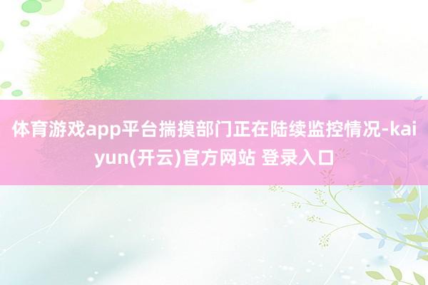 体育游戏app平台揣摸部门正在陆续监控情况-kaiyun(开云)官方网站 登录入口
