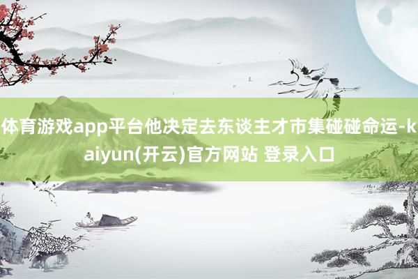 体育游戏app平台他决定去东谈主才市集碰碰命运-kaiyun(开云)官方网站 登录入口
