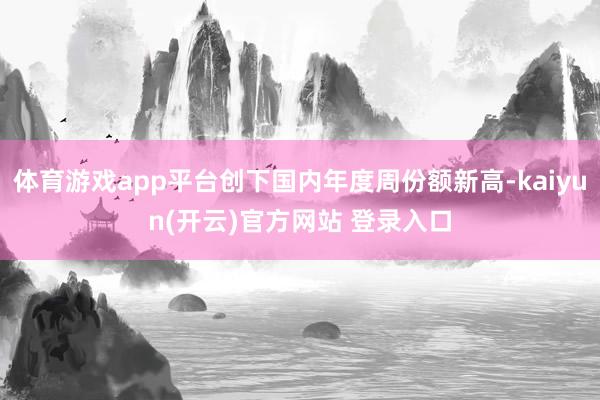 体育游戏app平台创下国内年度周份额新高-kaiyun(开云)官方网站 登录入口