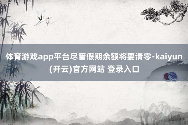 体育游戏app平台尽管假期余额将要清零-kaiyun(开云)官方网站 登录入口