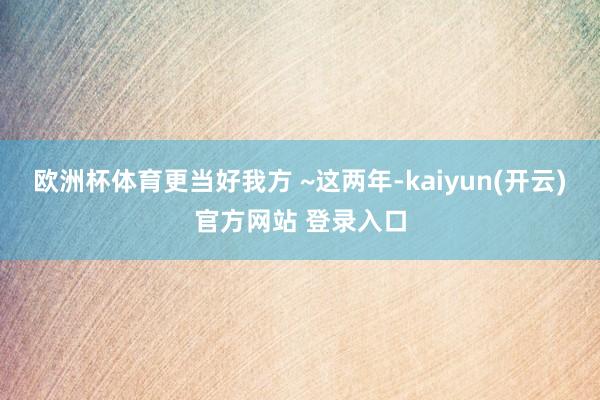 欧洲杯体育更当好我方 ~这两年-kaiyun(开云)官方网站 登录入口