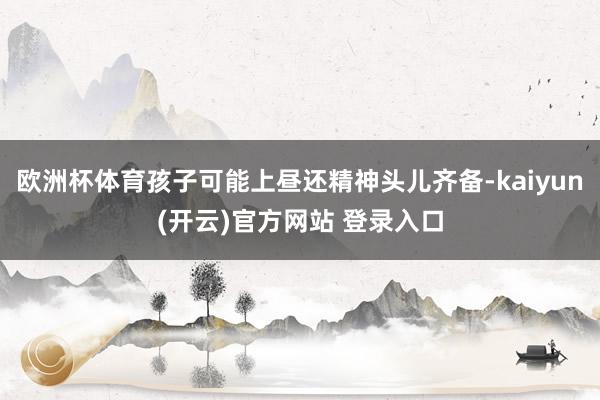 欧洲杯体育孩子可能上昼还精神头儿齐备-kaiyun(开云)官方网站 登录入口