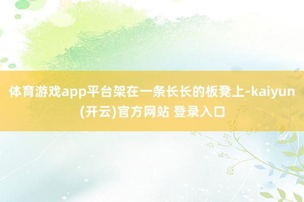 体育游戏app平台架在一条长长的板凳上-kaiyun(开云)官方网站 登录入口