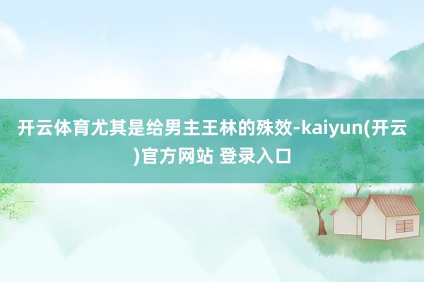 开云体育尤其是给男主王林的殊效-kaiyun(开云)官方网站 登录入口