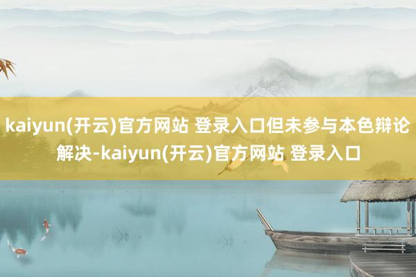 kaiyun(开云)官方网站 登录入口但未参与本色辩论解决-kaiyun(开云)官方网站 登录入口