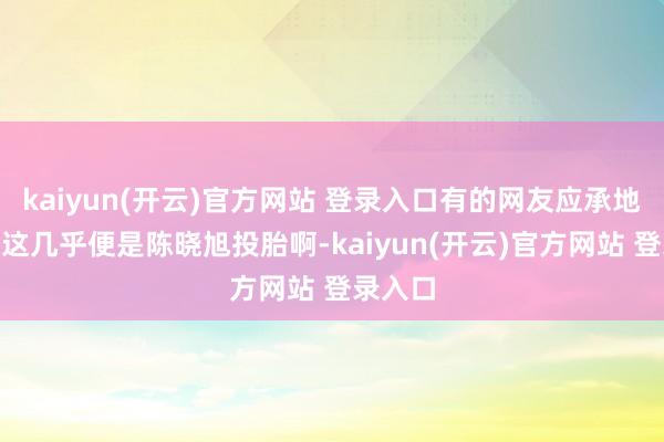 kaiyun(开云)官方网站 登录入口有的网友应承地说:“这几乎便是陈晓旭投胎啊-kaiyun(开云)官方网站 登录入口