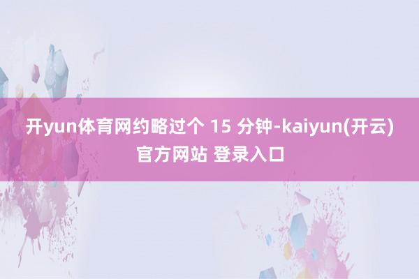 开yun体育网约略过个 15 分钟-kaiyun(开云)官方网站 登录入口