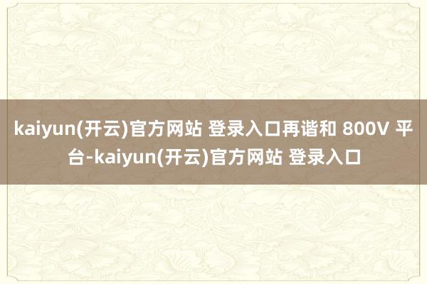 kaiyun(开云)官方网站 登录入口再谐和 800V 平台-kaiyun(开云)官方网站 登录入口