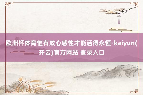 欧洲杯体育惟有放心感性才能活得永恒-kaiyun(开云)官方网站 登录入口