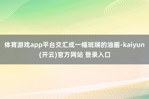 体育游戏app平台交汇成一幅斑斓的油画-kaiyun(开云)官方网站 登录入口