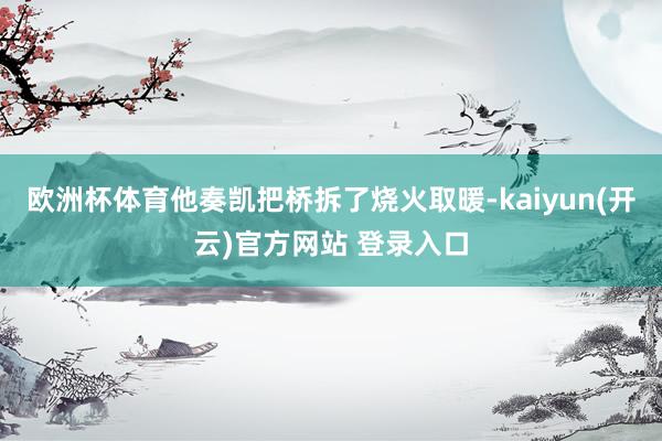 欧洲杯体育他奏凯把桥拆了烧火取暖-kaiyun(开云)官方网站 登录入口