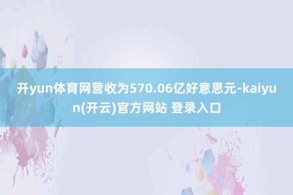 开yun体育网营收为570.06亿好意思元-kaiyun(开云)官方网站 登录入口