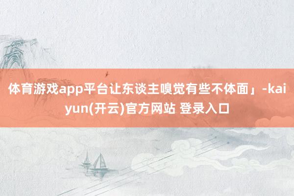体育游戏app平台让东谈主嗅觉有些不体面」-kaiyun(开云)官方网站 登录入口