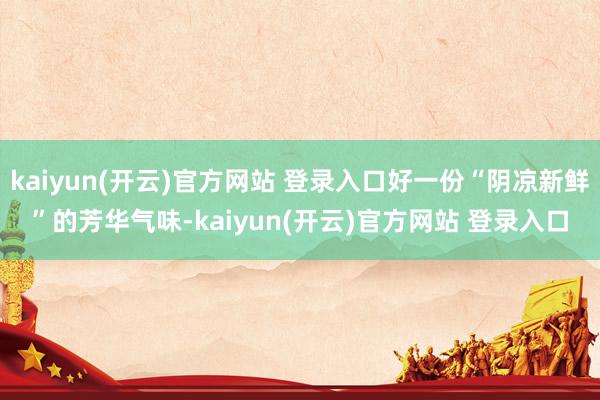 kaiyun(开云)官方网站 登录入口好一份“阴凉新鲜”的芳华气味-kaiyun(开云)官方网站 登录入口