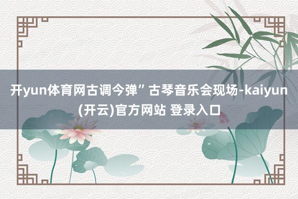 开yun体育网古调今弹”古琴音乐会现场-kaiyun(开云)官方网站 登录入口