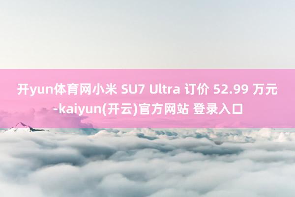 开yun体育网小米 SU7 Ultra 订价 52.99 万元-kaiyun(开云)官方网站 登录入口
