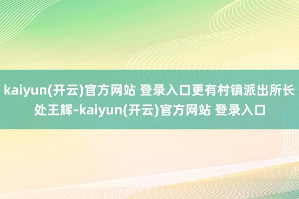 kaiyun(开云)官方网站 登录入口更有村镇派出所长处王辉-kaiyun(开云)官方网站 登录入口