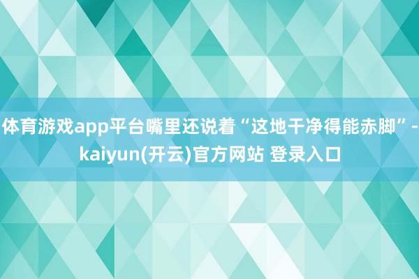 体育游戏app平台嘴里还说着“这地干净得能赤脚”-kaiyun(开云)官方网站 登录入口