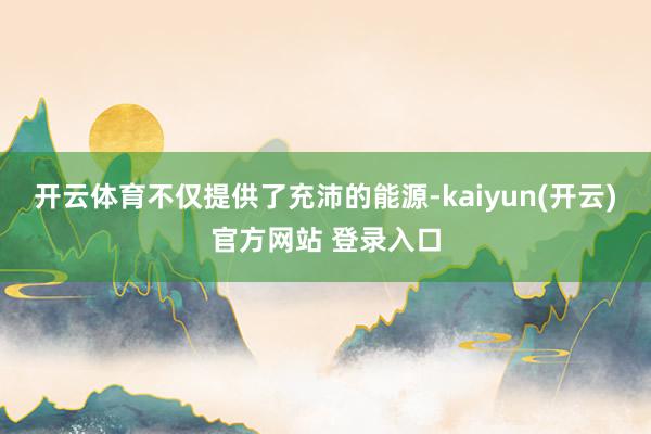 开云体育不仅提供了充沛的能源-kaiyun(开云)官方网站 登录入口