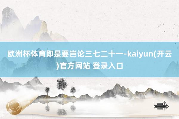 欧洲杯体育即是要岂论三七二十一-kaiyun(开云)官方网站 登录入口